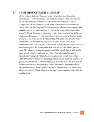 iii) BRIEF BIOS OF EACH BUSINESS’ 
At Seremban, they only have one main competitor and that is the 
Restaurant Yi Poh which sells clay pot Lou Xu Fan. The Lou Xu Fan is 
unique because unlike the Lou Xu Fan that can be found at Kuala 
Lumpur which are in pieces which looks like mouse tails as the name 
states, the Lou Xu Fan found in Seremban are all connected together like 
noodles but the texture and taste is exactly the same as the Lou Xu fan 
found in Kuala Lumpur. A lot of food critics have went and tried the Lou 
Xu Fan at Restaurant Yi Poh and all have given a positive feedback after 
trying it. This is the reason Restaurant Yi Poh is the beef noodles main 
competitor. On the other hand, for Srk Noodle house, the 3 main 
competitors are Foh Foh food court which is famous for its fried rice at a 
reasonable price, 96 restaurant which sells mixed rice where you can 
feast like a king at a very cheap price and Ooi noodle house which sells 
pork noodles and even though the price of the Ooi noodle house is 
slightly more expensive than the Srk noodle house which they sell at 
RM7.00 per bowl but serves in large portions and is has been said it is a 
place for pork lovers. So to enter the food business at ss15 is not easy as 
all these restaurant have not only been around for a long time which 
means they have a lot of regular customers but they are very cheap and 
delicious as well. Hence, these are the top 3 main competitors for the Srk 
noodle house. 
YEO DOR EEN COMPARATIVE REPORT FNBE AUGUST 2014 11 
 