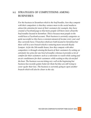 iv) STRATEGIES OF COMPETITIONS AMONG 
YEO DOR EEN COMPARATIVE REPORT FNBE AUGUST 2014 12 
BUSINESSES 
For the business in Seremban which is the beef boodles, how they compete 
with their competitors is that they venture more to the social media to 
attract the attention for most of their customers for example, they have 
created a Facebook page so that more people will know more about the 
beef noodles located in Seremban. This is because most people in the 
world have a Facebook account. Their business is currently categories as 
quite successful as they have a constant amount of income every year and 
they currently have 2 branches which are both located in Seremban but 
there will be a new branch which is venturing more towards Kuala 
Lumpur. As for the Srk noodle house, how they compete with other 
competitors is through winning the hearts of their customers by setting an 
extremely low price for one bowl of noodles whereas it provides a lot of 
comfort for their customers such as a television to watch while eating and 
an air conditioners for their customers while waiting so they do not feel 
the heat. The business was not doing very well at the beginning but 
business has recently gotten better for them but they are still trying to 
cover up for their loss. The business is currently going to open another 
branch which will also be closer to the city. 
 