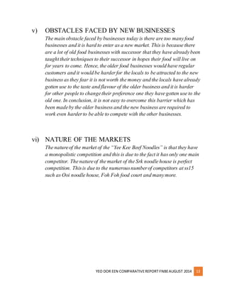 v) OBSTACLES FACED BY NEW BUSINESSES 
The main obstacle faced by businesses today is there are too many food 
businesses and it is hard to enter as a new market. This is because there 
are a lot of old food businesses with successor that they have already been 
taught their techniques to their successor in hopes their food will live on 
for years to come. Hence, the older food businesses would have regular 
customers and it would be harder for the locals to be attracted to the new 
business as they fear it is not worth the money and the locals have already 
gotten use to the taste and flavour of the older business and it is harder 
for other people to change their preference one they have gotten use to the 
old one. In conclusion, it is not easy to overcome this barrier which has 
been made by the older business and the new business are required to 
work even harder to be able to compete with the other businesses. 
vi) NATURE OF THE MARKETS 
The nature of the market of the “Yee Kee Beef Noodles” is that they have 
a monopolistic competition and this is due to the fact it has only one main 
competitor. The nature of the market of the Srk noodle house is perfect 
competition. This is due to the numerous number of competitors at ss15 
such as Ooi noodle house, Foh Foh food court and many more. 
YEO DOR EEN COMPARATIVE REPORT FNBE AUGUST 2014 13 
 