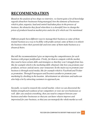 RECOMMENDATION 
Based on the analysis of two shops we interview, we learnt quite a lot of knowledge 
regards about how businesses being managed, how the elements of businesses 
which is plan, organize, lead and control had taken place in the process of 
business, the obstacles they faced when there is a downfall, how to change the 
prices of products based on market price and a lot of it which can’t be mentioned. 
Different people have different ways to manage their business as some of them 
treated business as a way to be filthy with profits earned, some of them is to inherit 
the business where their parents left and even some of them make business as a 
dream of theirs. 
But still the recommendation I give on improving the competitiveness for each 
business with proper justification. Firstly, for them to compete with the market, 
they need to have certain skills and strategies so that they won’t struggle from loss, 
like for example which is the marketing skills obtained. Like how you promote your 
products, services and of course your restaurant. So the main way to promote your 
business is through social media, like for example which is Facebook and Twitter 
as promotion. Through Foursquare and Swarm is another to promote your 
marketing by checking in the location. Advertisement on television and radio can 
also help a lot by attracting customers to approach you. 
Secondly, we need to research the overall market, where we can discovered the 
hidden strength and weakness of our competitors or even our own businesses as 
well. After you analysis everything, then you need to compare between your 
business and other businesses so that you can know what to improve and 
improvised for your business, so that you can monopoly the whole market as well. 
YEO DOR EEN COMPARATIVE REPORT FNBE AUGUST 2014 16 
 