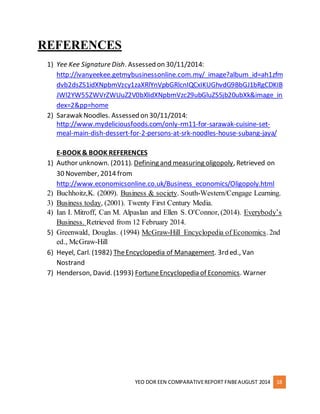 YEO DOR EEN COMPARATIVE REPORT FNBE AUGUST 2014 18 
REFERENCES 
1) Yee Kee Signature Dish. Assessed on 30/11/2014: 
http://ivanyeekee.getmybusinessonline.com.my/_image?album_id=ah1zfm 
dvb2dsZS1idXNpbmVzcy1zaXRlYnVpbGRlcnIQCxIKUGhvdG9BbGJ1bRgCDKIB 
JWl2YW55ZWVrZWUuZ2V0bXlidXNpbmVzc29ubGluZS5jb20ubXk&image_in 
dex=2&pp=home 
2) Sarawak Noodles. Assessed on 30/11/2014: 
http://www.mydeliciousfoods.com/only-rm11-for-sarawak-cuisine-set-meal- 
main-dish-dessert-for-2-persons-at-srk-noodles-house-subang-jaya/ 
E-BOOK & BOOK REFERENCES 
1) Author unknown. (2011). Defining and measuring oligopoly, Retrieved on 
30 November, 2014 from 
http://www.economicsonline.co.uk/Business_economics/Oligopoly.html 
2) Buchhoitz,K. (2009). Business & society. South-Western/Cengage Learning. 
3) Business today, (2001). Twenty First Century Media. 
4) Ian I. Mitroff, Can M. Alpaslan and Ellen S. O'Connor, (2014). Everybody’s 
Business. Retrieved from 12 February 2014. 
5) Greenwald, Douglas. (1994) McGraw-Hill Encyclopedia of Economics. 2nd 
ed., McGraw-Hill 
6) Heyel, Carl. (1982) The Encyclopedia of Management. 3rd ed., Van 
Nostrand 
7) Henderson, David. (1993) Fortune Encyclopedia of Economics. Warner 
 