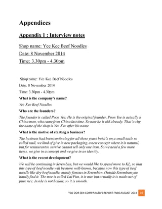 YEO DOR EEN COMPARATIVE REPORT FNBE AUGUST 2014 19 
Appendices 
Appendix 1 : Interview notes 
Shop name: Yee Kee Beef Noodles 
Date: 8 November 2014 
Time: 3.30pm - 4.30pm 
Shop name: Yee Kee Beef Noodles 
Date: 8 November 2014 
Time: 3.30pm - 4.30pm 
What is the company’s name? 
Yee Kee Beef Noodles 
Who are the founders? 
The founder is called Poon Yee. He is the original founder. Poon Yee is actually a 
China man, who came from China last time. So now he is old already. That’s why 
the name of the shop is Yee Kee after his name. 
What is the motive of starting a business? 
The business had been continuing for all these years but it’s on a small scale so 
called stall, we kind of give in new packaging, a new concept where it is natural, 
but for restaurant to survive cannot sell only one item. So we need a few more 
items, we give in a concept and we give in an identity. 
What is the recent development? 
We will be continuing in Seremban, but we would like to spend more to KL, so that 
this type of beef noodle will be more well-known, because now this type of beef 
noodle like dry beef noodle, mostly famous in Seremban. Outside Seremban you 
hardly find it. The mee is called Lai Fun, it is mee but actually it is made out of 
pure rice. Inside is not hollow, so it is smooth. 
 