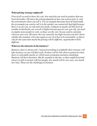 What pricing strategy employed? 
First of all we need to know the cost, how much do you need to produce that one 
bowl of noodles. Of course the pricing depends on how you want to price it, and 
the environment where you sell it. For an example that same bowl of beef noodle, 
for an example you want to sell it in the market, you cannot sell that high because 
there is no air-con, no wifi and a bit smelly. Compare to maybe sell this bowl of 
noodles in Starbucks, you can sell it higher because got air-con, got wifi, you need 
to employ more people to work, so those are the cost. So you need to calculate 
what are your cost. Of course the cost cannot be too high, because you don’t know 
whether the customer will come again or not. So it has to be reasonable, so that is 
why for the same item maybe the pricing will be different, supermarket will be 
different. 
What are the obstacles in the business? 
Business, there is always risk. I mean if everything is profitable then everyone will 
take business, no one will find a job. So there will be risk what we gonna do when 
there is a downfall, maybe we will do more promotion and more marketing. 
Business will have downturn, like for example in the day, so there might be period 
where it is full or period with less people, one month will be very easy, one month 
less busy. Those are the challenges in business. 
YEO DOR EEN COMPARATIVE REPORT FNBE AUGUST 2014 20 
 