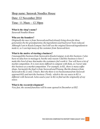 Shop name: Sarawak Noodles House 
Date: 12 November 2014 
Time: 11.30am – 12.30pm 
YEO DOR EEN COMPARATIVE REPORT FNBE AUGUST 2014 21 
What is the shop’s name? 
Sarawak Noodles House 
Who are the founders? 
Originally the mee is from Sarawak and had already bring down for three 
generation (by his grandparents), the ingredients used had never been reduced. 
Although I am in Kuala Lumpur, but I still use the original Sarawak ingredients to 
make it, so I can kept many of the customer from Sarawak here. 
What is the motive of starting a business? 
I managed this business from Sarawak to Kuala Lumpur, to do this business. I also 
have no idea how to manage it, but the only reason I did this business is how I 
make this bowl of mee that makes the customers feel worth it. You will have a lot of 
market competition. It is even more difficult to compete with them, so I never take 
this business as a market competition. For example, in KL, there is many coffee 
shops, but mainly the food is from Sarawak and Penang. But the distance from 
Sarawak to KL is only 2 hours. But why there is no businessman from Sarawak 
approach KL and start the business. Firstly, which is the soy sauce in KL is 
different with Sarawak. I also used a year in KL to find out the originality of soy 
sauce. 
What is the recent development? 
Very fast, the second franchise will be soon opened in December at SS2. 
 