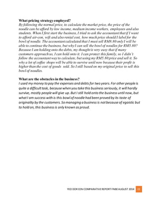 What pricing strategy employed? 
By following the normal price, to calculate the market price, the price of the 
noodle can be afford by low income, medium income workers, employees and also 
students. When I first start the business, I tried to ask the accountant that if I want 
to afford air-con, wifi and also rental cost, how much price should I label for the 
bowl of noodle. The accountant calculated that I must sell RM8.80 only I will be 
able to continue the business, but why I can sell the bowl of noodles for RM5.80? 
Because I am holding onto the debts, my thought is very easy that if many 
customers approach us, I can hold onto it. I can protect this family, so I didn’t 
follow the accountant way to calculate, but using my RM5.80 price and sell it. So 
why a lot of coffee shops will be able to survive until now because their profit is 
higher than the cost of goods sold. So I still based on my original price to sell this 
bowl of noodles. 
What are the obstacles in the business? 
I used my money to pay the expenses and debts for two years. For other people is 
quite a difficult task, because when you take this business seriously, it will hardly 
survive, mostly people will give up. But I still hold onto the business until now, but 
what I am success with is this bowl of noodle had been proved by its taste of 
originality by the customers. So managing a business is not because of egoistic but 
to hold on, this business is only known as proud. 
YEO DOR EEN COMPARATIVE REPORT FNBE AUGUST 2014 22 
 