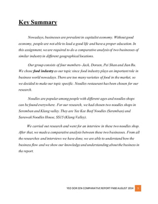 YEO DOR EEN COMPARATIVE REPORT FNBE AUGUST 2014 3 
Key Summary 
Nowadays, businesses are prevalent in capitalist economy. Without good 
economy, people are not able to lead a good life and have a proper education. In 
this assignment, we are required to do a comparative analysis of two businesses of 
similar industry in different geographical locations. 
Our group consists of four members- Jack, Doreen, Pei Shan and Jian Ru. 
We chose food industry as our topic since food industry plays an important role in 
business world nowadays. There are too many varieties of food in the market, so 
we decided to make our topic specific. Noodles restaurant has been chosen for our 
research. 
Noodles are popular among people with different ages and noodles shops 
can be found everywhere. For our research, we had chosen two noodles shops in 
Seremban and Klang valley. They are Yee Kee Beef Noodles (Seremban) and 
Sarawak Noodles House, SS15 (Klang Valley). 
We carried out research and went for an interview in these two noodles shop. 
After that, we made a comparative analysis between these two businesses. From all 
the researches and interviews we have done, we are able to understand how the 
business flow and we show our knowledge and understanding about the business in 
the report. 
 