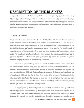 DESCRIPTION OF THE BUSINESS 
Our group focused on noodle shops among the food and beverages category, as there are a lot of 
different types of noodle shops out in the market. It is a new knowledge of how noodle shops 
businesses actually operate and compete with each other with their different types of specialist 
noodles. Also, noodle shops are so popular, and we wanted to see if how their product is made to 
satisfy the craving of their customers. 
YEO DOR EEN COMPARATIVE REPORT FNBE AUGUST 2014 4 
1. Yee Kee Beef Noodles 
The first noodle shop we chose is called Yee Kee Beef Noodles. Both the branches are located in 
Negeri Sembilan, one is in Seremban Town, and the other in Seremban 2. There are only 2 
branches of the shop, and 10 employees in total, including the chefs. The main product of Yee 
Kee Beef Noodles are beef noodles, where they serve in dry form, with Lai Fun (noodles made of 
pure rice, a type of Laksa noodles), beef meat, and some delicious beef sauce of their secret 
recipe. The noodles are usually served with a bowl of soup. The estimated customers per day is 
approximately 25 to 32 tables, and the types of customers they have includes families and friends 
who were hanging out, and a lot were returning customers. 
The business was founded by a man who travelled all the way from China, named Poon 
Yee, who started the business many years ago. The shop was named after his last name, Yee. The 
founder’s motivation to start the business is because he wanted to help spread the origin of the 
tasty noodles all across Malaysia. He had chosen Seremban as the location, as Seremban is one 
of the places in Malaysia that has its fame from having different types of delicious food. Our 
interviewee also stated that they wanted to come up with a concept for the shop and their 
product, and therefore had decided to start a business about beef noodles, where their focusing 
product, specialities and even snacks are beef related. 
In the few years of their development, Yee Kee Beef Noodles had come up with many 
different types of the noodles instead of their original ones, even though their original dish is 
very well liked. From a dry noodle dish they had developed the noodles in soup as well. Other 
than that they also sell rice together with different styles of beef meat cooking, and also snacks 
 