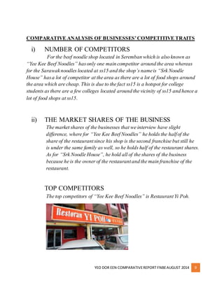 COMPARATIVE ANALYSIS OF BUSINESSES’ COMPETITIVE TRAITS 
i) NUMBER OF COMPETITORS 
For the beef noodle shop located in Seremban which is also known as 
“Yee Kee Beef Noodles” has only one main competitor around the area whereas 
for the Sarawak noodles located at ss15 and the shop’s name is “Srk Noodle 
House” has a lot of competitor at the area as there are a lot of food shops around 
the area which are cheap. This is due to the fact ss15 is a hotspot for college 
students as there are a few colleges located around the vicinity of ss15 and hence a 
lot of food shops at ss15. 
ii) THE MARKET SHARES OF THE BUSINESS 
The market shares of the businesses that we interview have slight 
difference, where for “Yee Kee Beef Noodles” he holds the half of the 
share of the restaurant since his shop is the second franchise but still he 
is under the same family as well, so he holds half of the restaurant shares. 
As for “Srk Noodle House”, he hold all of the shares of the business 
because he is the owner of the restaurant and the main franchise of the 
restaurant. 
TOP COMPETITORS 
The top competitors of “Yee Kee Beef Noodles” is Restaurant Yi Poh. 
YEO DOR EEN COMPARATIVE REPORT FNBE AUGUST 2014 9 
 