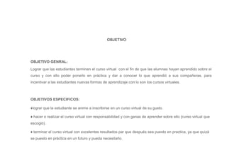 OBJETIVO

OBJETIVO GENRAL:
Lograr que las estudiantes terminen el curso virtual con el fin de que las alumnas hayan aprendido sobre el
curso y con ello poder ponerlo en práctica y dar a conocer lo que aprendió a sus compañeras, para
incentivar a las estudiantes nuevas formas de aprendizaje con lo son los cursos virtuales.

OBJETIVOS ESPECIFICOS:
♦lograr que la estudiante se anime a inscribirse en un curso virtual de su gusto.
♦ hacer o realizar el curso virtual con responsabilidad y con ganas de aprender sobre ello (curso virtual que
escogió).
♦ terminar el curso virtual con excelentes resultados par que después sea puesto en practica, ya que quizá
se puesto en práctica en un futuro y pueda necesitarlo.

 