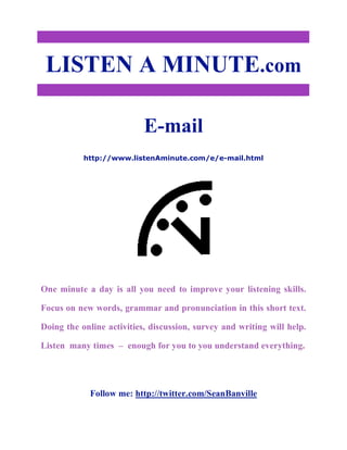 LISTEN A MINUTE.com
E-mail
http://www.listenAminute.com/e/e-mail.html
One minute a day is all you need to improve your listening skills.
Focus on new words, grammar and pronunciation in this short text.
Doing the online activities, discussion, survey and writing will help.
Listen many times – enough for you to you understand everything.
Follow me: http://twitter.com/SeanBanville
 