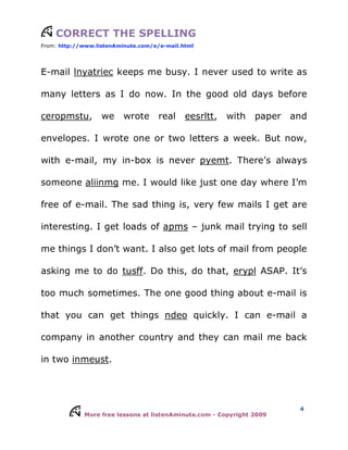 More free lessons at listenAminute.com - Copyright 2009
4
CORRECT THE SPELLING
From: http://www.listenAminute.com/e/e-mail.html
E-mail lnyatriec keeps me busy. I never used to write as
many letters as I do now. In the good old days before
ceropmstu, we wrote real eesrltt, with paper and
envelopes. I wrote one or two letters a week. But now,
with e-mail, my in-box is never pyemt. There’s always
someone aliinmg me. I would like just one day where I’m
free of e-mail. The sad thing is, very few mails I get are
interesting. I get loads of apms – junk mail trying to sell
me things I don’t want. I also get lots of mail from people
asking me to do tusff. Do this, do that, erypl ASAP. It’s
too much sometimes. The one good thing about e-mail is
that you can get things ndeo quickly. I can e-mail a
company in another country and they can mail me back
in two inmeust.
 