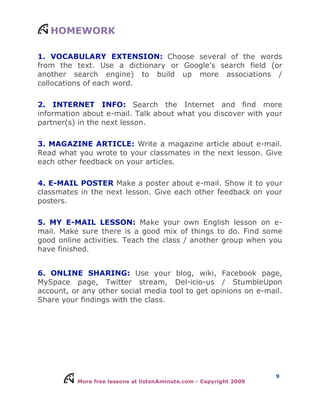 More free lessons at listenAminute.com - Copyright 2009
9
HOMEWORK
1. VOCABULARY EXTENSION: Choose several of the words
from the text. Use a dictionary or Google’s search field (or
another search engine) to build up more associations /
collocations of each word.
2. INTERNET INFO: Search the Internet and find more
information about e-mail. Talk about what you discover with your
partner(s) in the next lesson.
3. MAGAZINE ARTICLE: Write a magazine article about e-mail.
Read what you wrote to your classmates in the next lesson. Give
each other feedback on your articles.
4. E-MAIL POSTER Make a poster about e-mail. Show it to your
classmates in the next lesson. Give each other feedback on your
posters.
5. MY E-MAIL LESSON: Make your own English lesson on e-
mail. Make sure there is a good mix of things to do. Find some
good online activities. Teach the class / another group when you
have finished.
6. ONLINE SHARING: Use your blog, wiki, Facebook page,
MySpace page, Twitter stream, Del-icio-us / StumbleUpon
account, or any other social media tool to get opinions on e-mail.
Share your findings with the class.
 
