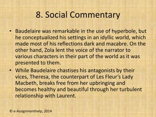 8. Social Commentary
• Baudelaire was remarkable in the use of hyperbole, but
he conceptualized his settings in an idyllic world, which
made most of his reflections dark and macabre. On the
other hand, Zola lent the voice of the narrator to
various characters in their part of the world as it was
presented to them.
• While Baudelaire chastises his antagonists by their
vices, Theresa, the counterpart of Les Fleur’s Lady
Macbeth, breaks free from her upbringing and
becomes healthy and beautiful through her turbulent
relationship with Laurent.
© e-Assignmenthelp, 2014
 