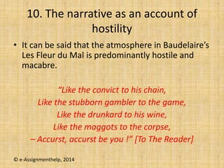 10. The narrative as an account of
hostility
• It can be said that the atmosphere in Baudelaire’s
Les Fleur du Mal is predominantly hostile and
macabre.
“Like the convict to his chain,
Like the stubborn gambler to the game,
Like the drunkard to his wine,
Like the maggots to the corpse,
– Accurst, accurst be you !” [To The Reader]
© e-Assignmenthelp, 2014
 