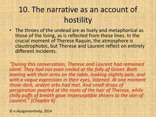 10. The narrative as an account of
hostility
• The throes of the undead are as lively and metaphorical as
those of the living, as is reflected from these lines. In the
crucial moment of Therese Raquin, the atmosphere is
claustrophobic, but Therese and Laurent reflect on entirely
different incidents.
“During this conversation, Therese and Laurent had remained
silent. They had not even smiled at the folly of Grivet. Both
leaning with their arms on the table, looking slightly pale, and
with a vague expression in their eyes, listened. At one moment
those dark, ardent orbs had met. And small drops of
perspiration pearled at the roots of the hair of Therese, while
chilly puﬀs of breath gave imperceptible shivers to the skin of
Laurent.” [Chapter 6]
© e-Assignmenthelp, 2014
 