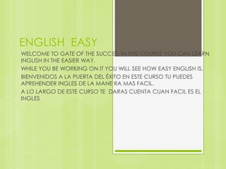ENGLISH  EASY WELCOME TO GATE OF THE SUCCES, IN THIS COURSE YOU CAN LEARN INGLISH IN THE EASIER WAY. WHILE YOU BE WORKING ON IT YOU WILL SEE HOW EASY ENGLISH IS. BIENVENIDOS A LA PUERTA DEL ÉXITO EN ESTE CURSO TU PUEDES APREHENDER INGLES DE LA MANE RA MAS FACIL. A LO LARGO DE ESTE CURSO TE  DARAS CUENTA CUAN FACIL ES EL INGLES     