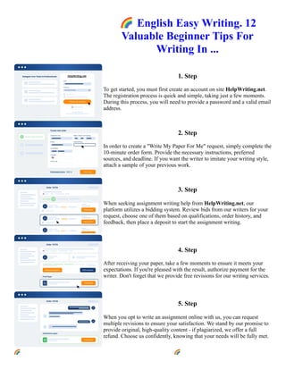 🌈English Easy Writing. 12
Valuable Beginner Tips For
Writing In ...
1. Step
To get started, you must first create an account on site HelpWriting.net.
The registration process is quick and simple, taking just a few moments.
During this process, you will need to provide a password and a valid email
address.
2. Step
In order to create a "Write My Paper For Me" request, simply complete the
10-minute order form. Provide the necessary instructions, preferred
sources, and deadline. If you want the writer to imitate your writing style,
attach a sample of your previous work.
3. Step
When seeking assignment writing help from HelpWriting.net, our
platform utilizes a bidding system. Review bids from our writers for your
request, choose one of them based on qualifications, order history, and
feedback, then place a deposit to start the assignment writing.
4. Step
After receiving your paper, take a few moments to ensure it meets your
expectations. If you're pleased with the result, authorize payment for the
writer. Don't forget that we provide free revisions for our writing services.
5. Step
When you opt to write an assignment online with us, you can request
multiple revisions to ensure your satisfaction. We stand by our promise to
provide original, high-quality content - if plagiarized, we offer a full
refund. Choose us confidently, knowing that your needs will be fully met.
🌈English Easy Writing. 12 Valuable Beginner Tips For Writing In ... 🌈English Easy Writing. 12 Valuable
Beginner Tips For Writing In ...
 