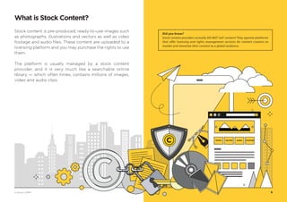 What is Stock Content?
Did you know?
Stock content providers actually DO NOT ‘sell’ content! They operate platforms
that offer licensing and rights management services for content creators to
market and monetize their content to a global audience.
Stock content is pre-produced, ready-to-use images such
as photographs, illustrations and vectors as well as video
footage and audio files. These content are uploaded to a
licensing platform and you may purchase the rights to use
them.
The platform is usually managed by a stock content
provider, and it is very much like a searchable online
library — which often times, contains millions of images,
video and audio clips.
PHOTO VECTOR AUDIO FOOTAGE
9© Vectors 123RF®
 