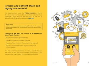 Yes! Stock content under the Public Domain are free to
download and free to use. However, there is a catch here.
Although a work may be free to use, it is not free of
authorship and ownership (refer to case #9).
There are a few ways for content to be categorized
under Public Domain:
· Works released by governments
· Works donated by content creators
· Works where the term of copyright has expired
· Works created before the implementation of
copyright law
You may use these content as you like. Just note that you
may need to look into privacy and publicity rights if you
intend to use the content for commercial purposes.
Did you know?
In 2016, a stock content provider was sued for USD 1 billion for licensing and
distributing photographs that were donated to Public Domain by a well-known
photographer.
DOWNLOAD
18© Vectors 123RF®
Is there any content that I can
legally use for free?
 