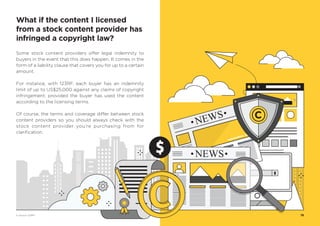 Some stock content providers offer legal indemnity to
buyers in the event that this does happen. It comes in the
form of a liability clause that covers you for up to a certain
amount.
For instance, with 123RF, each buyer has an indemnity
limit of up to US$25,000 against any claims of copyright
infringement; provided the buyer has used the content
according to the licensing terms.
Of course, the terms and coverage differ between stock
content providers so you should always check with the
stock content provider you’re purchasing from for
clarification.
19
What if the content I licensed
from a stock content provider has
infringed a copyright law?
© Vectors 123RF®
 
