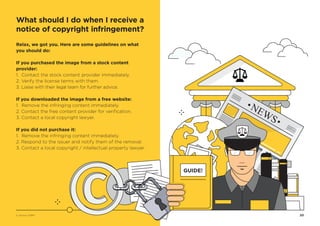 20
Relax, we got you. Here are some guidelines on what
you should do:
If you purchased the image from a stock content
provider:
1. Contact the stock content provider immediately.
2. Verify the license terms with them.
3. Liaise with their legal team for further advice.
If you downloaded the image from a free website:
1. Remove the infringing content immediately.
2. Contact the free content provider for verification.
3. Contact a local copyright lawyer.
If you did not purchase it:
1. Remove the infringing content immediately.
2. Respond to the issuer and notify them of the removal.
3. Contact a local copyright / intellectual property lawyer.
GUIDE!
What should I do when I receive a
notice of copyright infringement?
© Vectors 123RF®
 