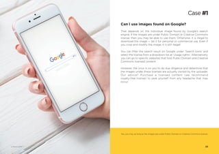 Can I use images found on Google?
That depends on the individual image found by Google’s search
engine. If the images are under Public Domain or Creative Commons
license, then you may be able to use them. Otherwise, it is illegal to
download the image — be it for personal or commercial use. Even if
you crop and modify the image, it is still illegal!
You can filter the search result on Google under ‘Search tools’ and
select the license from a dropdown list at ‘Usage rights’. Alternatively,
you can go to specific websites that host Public Domain and Creative
Commons licensed content.
However, the onus is on you to do due diligence and determine that
the images under these licenses are actually owned by the uploader.
Our advice? Purchase a licensed content (we recommend
royalty-free license) to save yourself from any headache that may
occur.
Case #1
Yes, you may as long as the images are under Public Domain or Creative Commons license.
23© Photo 123RF®
 