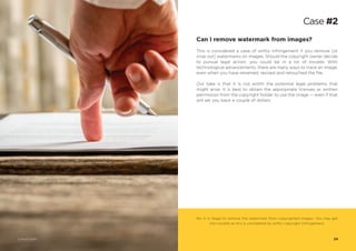 Can I remove watermark from images?
This is considered a case of willful infringement if you remove (or
crop out) watermarks on images. Should the copyright owner decide
to pursue legal action, you could be in a lot of trouble. With
technological advancements, there are many ways to trace an image,
even when you have renamed, resized and retouched the file.
Our take is that it is not worth the potential legal problems that
might arise. It is best to obtain the appropriate licenses or written
permission from the copyright holder to use the image — even if that
will set you back a couple of dollars.
No. It is illegal to remove the watermark from copyrighted images. You may get
into trouble as this is considered as willful copyright infringement.
Case #2
24© Photo 123RF®
 