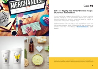 Can I use Royalty-free standard license images
on physical merchandize?
Printing royalty-free images on physical items are allowed under the
standard license for up to a stipulated amount (for 123RF, it’s
500,000 copies) if the items are to be given away for free e.g. as
promotional merchandize at a trade show.
If the merchandize is for sale or if you need to print more copies than
the number stipulated under standard license, you will require an
extended license. You can read more on Extended License at 123RF
website.
3
You can use the image on merchandize as long as it complies with the licensing terms.
However, any usage that will directly generate revenue will require an extended license.
Case #3
© Photo 123RF®
25© Photo 123RF®
© Photo 123RF®
 