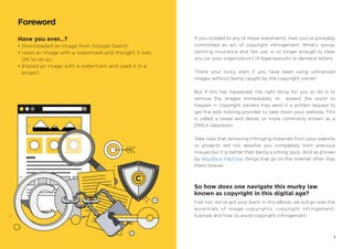 Have you ever…?
• Downloaded an image from Google Search
• Used an image with a watermark and thought it was
OK to do so
• Erased an image with a watermark and used it in a
project
Foreword
If you nodded to any of those statements, then you’ve probably
committed an act of copyright infringement. What’s worse,
claiming innocence and ‘fair use’ is no longer enough to clear
you (or your organization) of legal lawsuits or demand letters.
Thank your lucky stars if you have been using unlicensed
images without being caught by the copyright owner!
But if this has happened, the right thing for you to do is to
remove the images immediately, or expect the worst to
happen — copyright owners may send in a written request to
get the web hosting provider to take down your website. This
is called a cease and desist, or more commonly known as a
DMCA takedown.
Take note that removing infringing materials from your website
or projects will not absolve you completely from previous
misuse but it is better than being a sitting duck. And as proven
by WayBack Machine, things that go on the internet often stay
there forever.
So how does one navigate this murky law
known as copyright in this digital age?
Fret not, we’ve got your back. In this eBook, we will go over the
essentials of image copyrights, copyright infringement,
licenses and how to avoid copyright infringement.
1
 