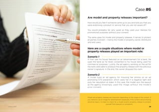 Here are a couple situations where model or
property releases played an important role:
Scenario 1
A man saw his house featured on an advertisement for a bank. He
sued the bank as he never consented to his house being used for
commercial purposes. Luckily, the ad agency working on the ad for
the bank were able to produce the property release with the previous
owner’s signature. In the end, the owner dropped the claim.
Scenario 2
A model sued an ad agency for misusing her photos on an ad
promoting STD prevention which casts her in a negative light and
puts her reputation at stake. In this case, the model won the lawsuit
as the agency knowingly used the image without the model’s
prior consent.
Are model and property releases important?
How would you feel if someone came up to you and told you that you
were endorsing a product or service that you are not aware of?
You would probably be very upset as they used your likeness for
promotional purposes without your consent.
The same goes for model and property releases. It serves to protect
all parties involved — mainly the model or property owner, distributor
and end users.
Model and property releases are important depending on the usage of the content. If
you intend to use an image for advertisement (especially if the content are promoting
sensitive topic), it’s best to check for a model and/or property release to protect
yourself from lawsuits or complaints.
Case #6
28© Photo 123RF®
 