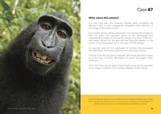 Who owns this photo?
You may have seen this infamous monkey selfie circulating the
internet in 2011. A user subsequently uploaded a high-definition of
this image to Wikimedia in 2014.
David Slater, whose camera equipment, was used by the monkey to
take the selfie, laid copyright claims to the photograph and
requested Wikimedia to remove the image from their collection.
Wikimedia refused on the grounds that copyright applies to the
creator of the photograph and in this case, it is the monkey.
As copyright laws are only applicable for humans, the photograph
was deemed by Wikimedia editors to be in the public domain.
That led to an ensuing lawsuit between Wikimedia and David Slater.
As of the time of writing, Wikimedia still retains the image in their
collection.
PETA also filed a lawsuit against David Slater to secure the copyright
of the image, on behalf of the monkey allegedly named Naruto.
While copyright law applies to human creations only, this selfie was taken by the monkey.
Thus, copyright law at the time of this writing cannot be applied to the photograph. It is
still being disputed in court on whether animals are entitled to copyright.
Case #7
29Macaque Monkey Selfie via Wikimedia Commons
 