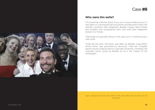 Who owns this wefie?
This should be a familiar photo if you own a social media account. It
was taken on a sponsored Samsung phone and featured A-listers like
Jennifer Lawrence, Ellen Degeneres, Bradley Cooper, Meryl Streep
and company that subsequently went viral when Ellen Degeneres
shared it on Twitter.
There were no copyright lawsuit in this case, but it is interesting as a
case study.
These are the facts: the photo was taken by Bradley using Ellen’s
phone (which was sponsored by Samsung). There are 3 eligible
parties should a dispute arise on copyright ownership. Ultimately the
copyright owner would be Bradley as he is the ‘creator of the
photograph’.
Again, copyright law favors the creator of the work rather than the owner of the
equipment.
Case #8
© Photo Bradley Cooper 30
 