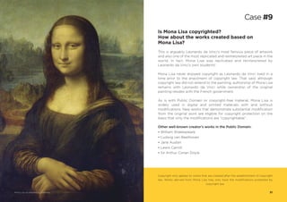 Other well-known creator’s works in the Public Domain:
• William Shakespeare
• Ludwig van Beethoven
• Jane Austen
• Lewis Carroll
• Sir Arthur Conan Doyle
Is Mona Lisa copyrighted?
How about the works created based on
Mona Lisa?
This is arguably Leonardo da Vinci’s most famous piece of artwork
and also one of the most replicated and reinterpreted art piece in the
world. In fact, Mona Lisa was replicated and reinterpreted by
Leonardo da Vinci’s own students!
Mona Lisa never enjoyed copyright as Leonardo da Vinci lived in a
time prior to the enactment of copyright law. That said, although
copyright law did not extend to the painting, authorship of Mona Lisa
remains with Leonardo da Vinci while ownership of the original
painting resides with the French government.
As is with Public Domain or copyright-free material, Mona Lisa is
widely used in digital and printed materials with and without
modifications. New works that demonstrate substantial modification
from the original work are eligible for copyright protection on the
basis that only the modifications are “copyrightable”.
Copyright only applies to works that are created after the establishment of copyright
law. Works derived from Mona Lisa may only have the modifications protected by
copyright law.
Case #9
Mona Lisa via Wikimedia Commons 31
 