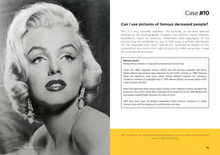 Yes. As long as you have obtained the permission from the owner of the deceased
person’s right of publicity.
Can I use pictures of famous deceased people?
This is a very complex question. The pictures, as we have learned
belongs to the photographer. However, the person’s name, likeness,
quotations, rights of publicity, trademarks and copyrights of the
person may be protected by law. In that case, a written permission
will be required from their next-of-kin, commercial estate or the
corporation who owns their right of publicity when using their image
for commercial purposes.
Did you know?
Mickey Mouse remains a copyright protected work to this day.
Under the 1909 Copyright scheme (which was the existing copyright law then),
Mickey Mouse should have been released into the Public Domain in 1984. However
when the expiration date grew closer, Disney lobbied Congress for extension.
Congress’s overhaul of copyright law in 1976 allowed Mickey to escape being in the
Public Domain till 2003.
When the expiration drew nearer again, Disney’s team lobbied Congress yet again for
extension.The result? Sonny Bono Copyright Term Extension Act of 1998. Mickey had
once again evaded Public Domain, this time till 2023.
With only seven years till Mickey’s impending Public Domain sentence, it is likely
Disney’s team will be lobbying for another extension soon.
Case #10
32Marilyn Monroe via Wikimedia Commons
 