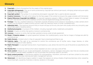 Copyright - A form of protection for the creator of the original piece.
Copyright infringement - The use of works protected by copyright law without permission, infringing certain exclusive rights
granted to the copyright holder.
Copyright symbol - The symbol, © or sometimes phonogram copyright, that is used to denote copyright.
Creative Commons - The right which allows for the free usage of the content as long as the usage complies with the license.
Digital Millennium Copyright Act (DMCA) - A copyright legislation passed in 1988 in United States to realign U.S.copyright
law with international norms and to address concerns around digital technology and file-sharing.
Footage - The raw, unedited material as it had been originally filmed by movie camera or recorded by a video camera which
usually must be edited to create a motion picture, video clip, television show or similar completed work.
Indemnity limit - The maximum amount that an insurer will pay out for any one claim and usually within any one policy year
(assuming a yearly insurance policy).
Intellectual property - A product of the intellect, including copyright works, trademarks and patents.
Licensor - A party or entity that grants a license to someone else.
Licensee - A person or entity that has been granted a license under private agreement.
Model / Property release - A signed agreement between the model/property owner that an image or footage are safe for
commercial use.
Public Domain - Content which is free of copyright, free to download and free to use.
Publicity rights - The right of an individual to control the commercial use of his/her name, image, likeness, or other
unequivocal aspects of one's identity.
Rights Managed - A copyright license which, if purchased by a user, allows the one-time use of the photo as specified by the
license.
Royalty-free - A licensing method which allows repeated use and a user pay a one-off fee.
Stock content - Ready-to-use visuals (photographs, illustrations, vectors, footages) and audios clips that are crowdsourced
on a platform and are readily available for you to purchase the (licensing) rights to use them.
Stock content provider - A distribution platform for photographers, illustrators, and more to sell their content to the world.
The firm actually provides licensing and rights management services.
Watermark - An identifying image or pattern in paper that appears as various shades of lightness/darkness when viewed by
transmitted light, caused by thickness or density variations in the paper.
1)
2)
3)
4)
5)
6)
7)
8)
9)
10)
11)
12)
13)
14)
15)
16)
17)
18)
Glossary
33
 