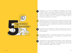 © Vectors 123RF®
Copyright law is strictly national, however most countries
extend protection to foreign works under conditions that
are standardized by international copyright treaties and
conventions; such as the Berne Convention and the WIPO
Copyright Treaty.
Copyright only applies to works created by humans;
hence, works by non-human entities like animals are not
copyrightable.
Copyright applies to original literary works, paintings,
photographs, films, music, choreography, sculptures, etc.
but NOT ideas and facts.
Copyright, like other Intellectual Property, has an expiration
date which is dependent on the country from which the
creation originates. Generally, copyright expires 70 to 120
years following the death of the creator.
Copyright is a form of Intellectual Property (IP) which
includes patents, industrial design, trademarks and trade
secrets. Unlike most Intellectual Property which require the
IP owner to submit an application for registration, copyright
comes into effect from the moment of creation and is
exclusively owned by the creator.
1
2
3
4
5
5
5
Things You Need to
Know About Copyright
 