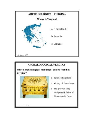 ARCHAEOLOGICAL VERGINA
Where is Vergina?
a. Thessaloniki
b. Imathia
c. Athens
Answer: (b)
ARCHAEOLOGICAL VERGINA
Which archaeological monument can be found in
Vergina?
a. Temple of Neptune
b. Victory of Samothrace
c. The grave of King
Phillip the II, father of
Alexander the Great
Answer: (c)
 