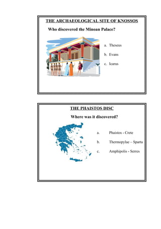 THE PHAISTOS DISC
Where was it discovered?
a. Phaistos - Crete
b. Thermopylae – Sparta
c. Amphipolis - Serres
THE ARCHAEOLOGICAL SITE OF KNOSSOS
Who discovered the Minoan Palace?
a. Theseus
b. Evans
c. Icarus
 