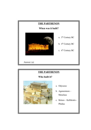 THE PARTHENON
When was it built?
a. 5th
Century BC
b. 4th
Century BC
c. 6th
Century BC
Answer: (a)
THE PARTHENON
Who built it?
a. Odysseus
b. Agamemnon –
Menelaus
c. Iktinos – Kallikratis -
Phidias
Answer: (c)
 