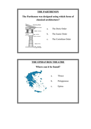 THE PARTHENON
The Parthenon was designed using which form of
classical architecture?
a. The Doric Order
b. The Ioanic Order
c. The Corinthian Order
THE EPIDAVROS THEATRE
Where can it be found?
a. Thrace
b. Pelopponese
c. Epirus
 