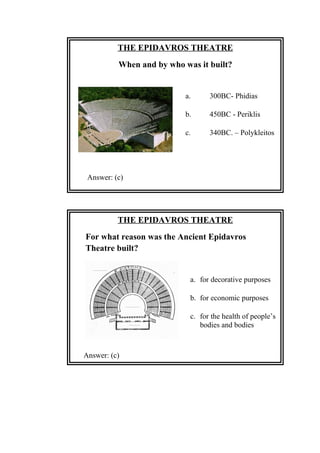 THE EPIDAVROS THEATRE
When and by who was it built?
a. 300BC- Phidias
b. 450BC - Periklis
c. 340BC. – Polykleitos
Answer: (c)
THE EPIDAVROS THEATRE
For what reason was the Ancient Epidavros
Theatre built?
a. for decorative purposes
b. for economic purposes
c. for the health of people’s
bodies and bodies
Answer: (c)
 