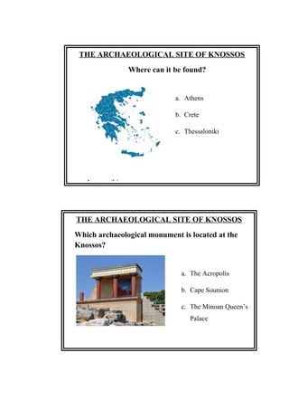 THE ARCHAEOLOGICAL SITE OF KNOSSOS
Which archaeological monument is located at the
Knossos?
a. The Acropolis
b. Cape Sounion
c. The Minoan Queen’s
Palace
Answer: (c)
THE ARCHAEOLOGICAL SITE OF KNOSSOS
Where can it be found?
a. Athens
b. Crete
c. Thessaloniki
Answer: (b)
 