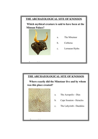 THE ARCHAEOLOGICAL SITE OF KNOSSOS
Where exactly did the Minotaur live and by whom
was this place created?
a. The Acropolis – Dias
b. Cape Sounion - Heracles
c. The Labyrinth - Daedalus
Answer: (c)
THE ARCHAEOLOGICAL SITE OF KNOSSOS
Which mythical creature is said to have been at the
Minoan Palace?
a. The Minotaur
b. Cerberus
c. Lernaean Hydra
Answer: (a)
 