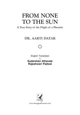 FROM NONE TO THE SUN 1
A True Story of the Flight of a Phoenix
DR. AARTI DATAR
p
English Translation
by
Sudarshan Athavale
Rajeshwari Padwal
www.vihangpublications.com
FROM NONE
TO THE SUN
 