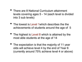 • There are 8 National Curriculum attainment
levels covering ages 5 - 14 (each level is divided
into 3 sub levels)
• The lowest is Level 1which describes the the
achievements of students around the age of 5
• The highest is Level 8 which is attained by the
most able students at the age of 14
• The expectation is that the majority of 11 year
olds will achieve level 4 by the end of Year 6
(currently around 75% achieve level 4 or above)
 