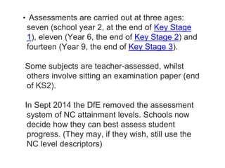 • Assessments are carried out at three ages:
seven (school year 2, at the end of Key Stage
1), eleven (Year 6, the end of Key Stage 2) and
fourteen (Year 9, the end of Key Stage 3).
Some subjects are teacher-assessed, whilst
others involve sitting an examination paper (end
of KS2).
In Sept 2014 the DfE removed the assessment
system of NC attainment levels. Schools now
decide how they can best assess student
progress. (They may, if they wish, still use the
NC level descriptors)
 