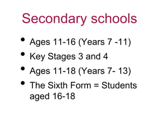 Secondary schools
• Ages 11-16 (Years 7 -11)
• Key Stages 3 and 4
• Ages 11-18 (Years 7- 13)
• The Sixth Form = Students
aged 16-18
 