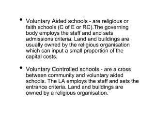• Voluntary Aided schools - are religious or
faith schools (C of E or RC).The governing
body employs the staff and and sets
admissions criteria. Land and buildings are
usually owned by the religious organisation
which can input a small proportion of the
capital costs.
• Voluntary Controlled schools - are a cross
between community and voluntary aided
schools. The LA employs the staff and sets the
entrance criteria. Land and buildings are
owned by a religious organisation.
 