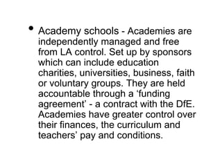 • Academy schools - Academies are
independently managed and free
from LA control. Set up by sponsors
which can include education
charities, universities, business, faith
or voluntary groups. They are held
accountable through a ‘funding
agreement’ - a contract with the DfE.
Academies have greater control over
their finances, the curriculum and
teachers’ pay and conditions.
 