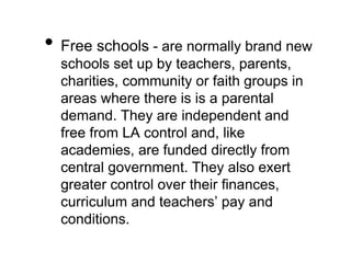 • Free schools - are normally brand new
schools set up by teachers, parents,
charities, community or faith groups in
areas where there is is a parental
demand. They are independent and
free from LA control and, like
academies, are funded directly from
central government. They also exert
greater control over their finances,
curriculum and teachers’ pay and
conditions.
 
